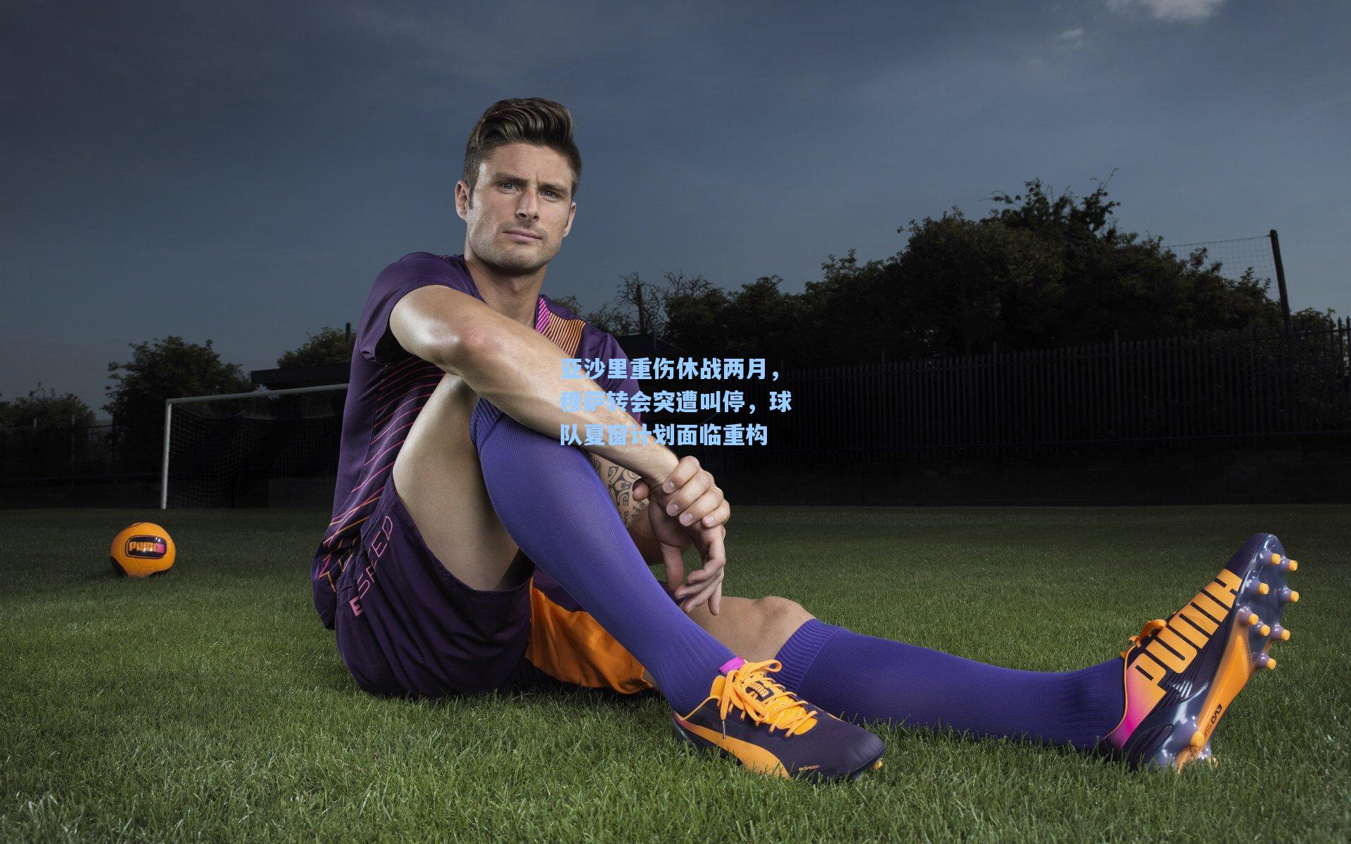 亚沙里重伤休战两月，穆萨转会突遭叫停，球队夏窗计划面临重构